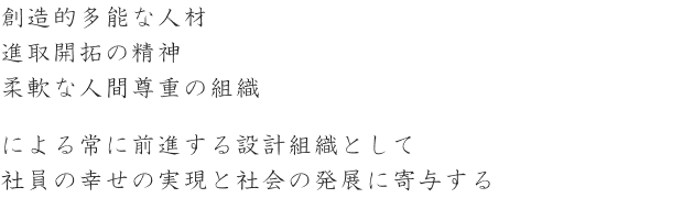 創造的多能な人材 進取開拓の精神 柔軟な人間尊重の組織による常に前進する設計組織として社員の幸せの実現と社会の発展に寄与する