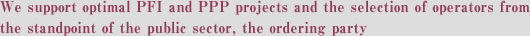 We support optimal PFI and PPP projects and the selection of operators from the standpoint of the public sector, the ordering party