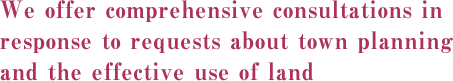 We offer comprehensive consultations in response to requests about town planning and the effective use of land