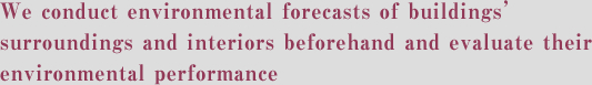 We conduct environmental forecasts of buildings’ surroundings and interiors beforehand and evaluate their environmental performance