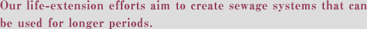 Our life-extension efforts aim to create sewage systems that can be used for longer periods.