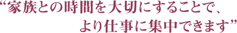 “家族との時間を大切にすることで、より仕事に集中できます”