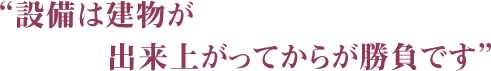 “設備は建物が出来上がってからが勝負”
