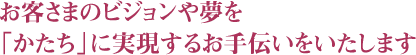 お客さまのビジョンや夢を「かたち」に実現するお手伝いをいたします