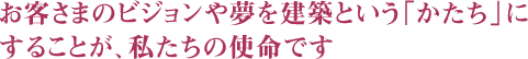 お客さまのビジョンや夢を建築という「かたち」にすることが、私たちの使命です