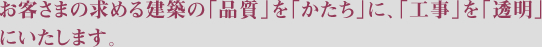 お客さまの求める建築の「品質」を「かたち」に、「工事」を「透明」にいたします。