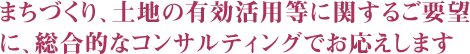 まちづくり、土地の有効活用等に関するご要望に、総合的なコンサルティングでお応えします