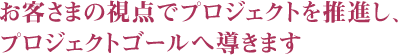 お客さまの視点でプロジェクトを推進し、プロジェクトゴールへ導きます