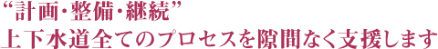 “計画・整備・継続” 上下水道全てのプロセスを隙間なく支援します