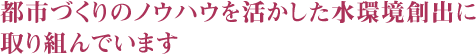 都市づくりのノウハウを活かした水環境創出に取り組んでいます