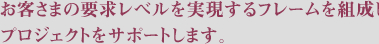 お客さまの要求レベルを実現するフレームを組成しプロジェクトをサポートします。